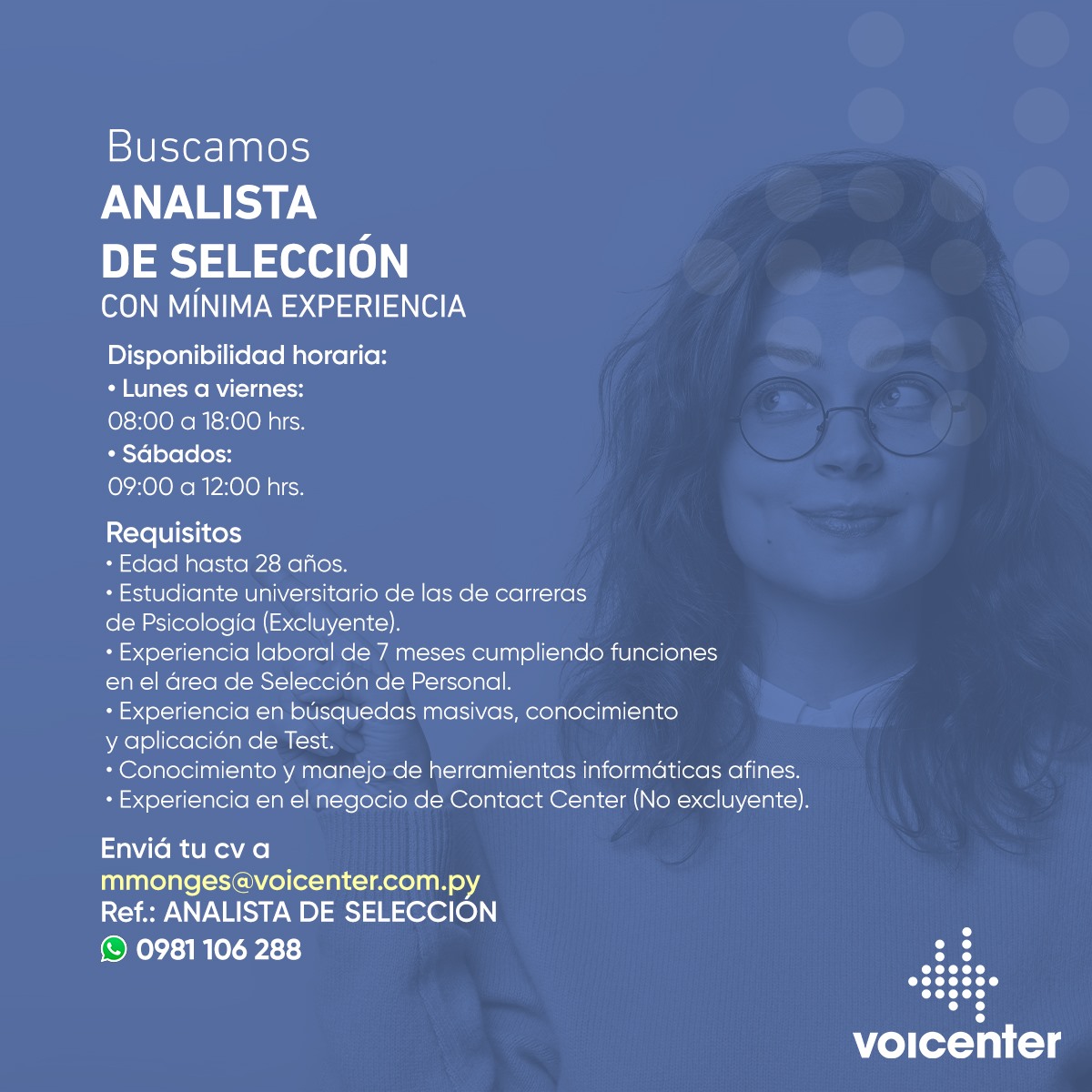 Estudiante o egresado de Psicología, ¡ésta es tu oportunidad!

BUSCAMOS ANALISTA DE SELECCIÓN
CON MINIMA EXPERIENCIA

&gt; Envianos tu CV a mmonges@voicenter.com.py
Ref.: Analista de Selección
&gt; Escribinos aquí wa.me/595981106288