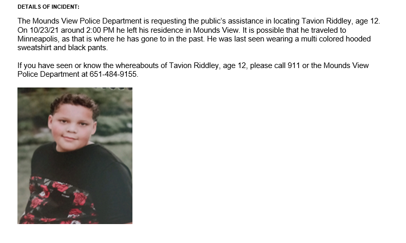 MoundsView_PD's tweet photo. Missing Person Alert--Tavion Riddley, age 12, left his residence in Mounds View on 10-23-2021 and has not been seen since.  It is possible he traveled to Minneapolis where he has gone before.  If you have have information on his whereabouts please call 911 or MVPD at 651-484-9155 https://t.co/rG5CACXwWv