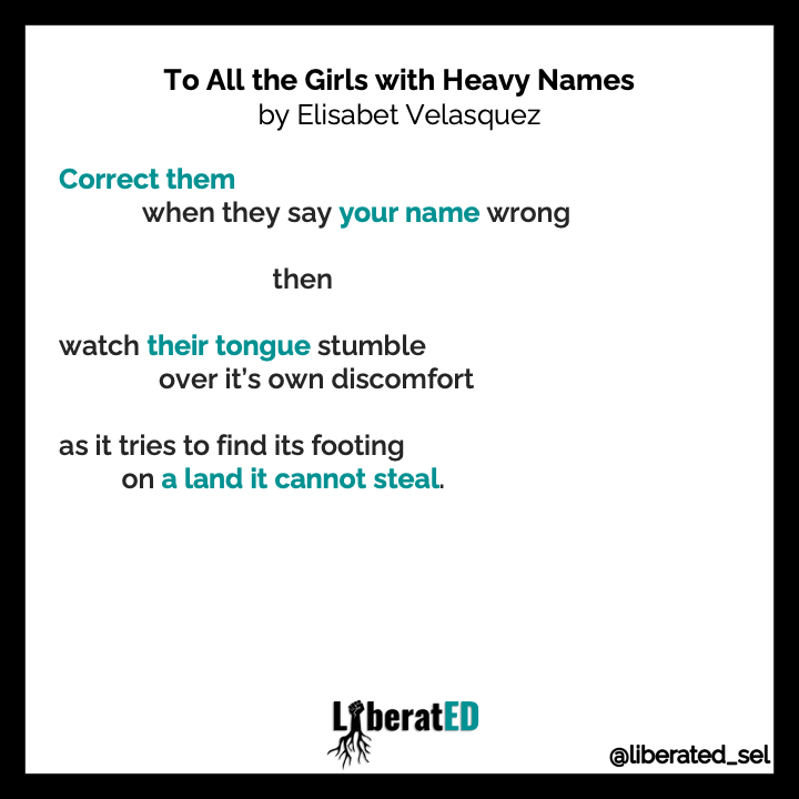 LiberatED_SEL's tweet photo. How can we use the power of names to be liberatory?

We invite you to read Elisabet Velasquez's poem, "To All the Girls with Heavy Names" with your students and to explore how names can be used to oppress or promote freedom.

#WhenWeMakeIt #LiberatEDSEL https://t.co/xNWMQw3o9j