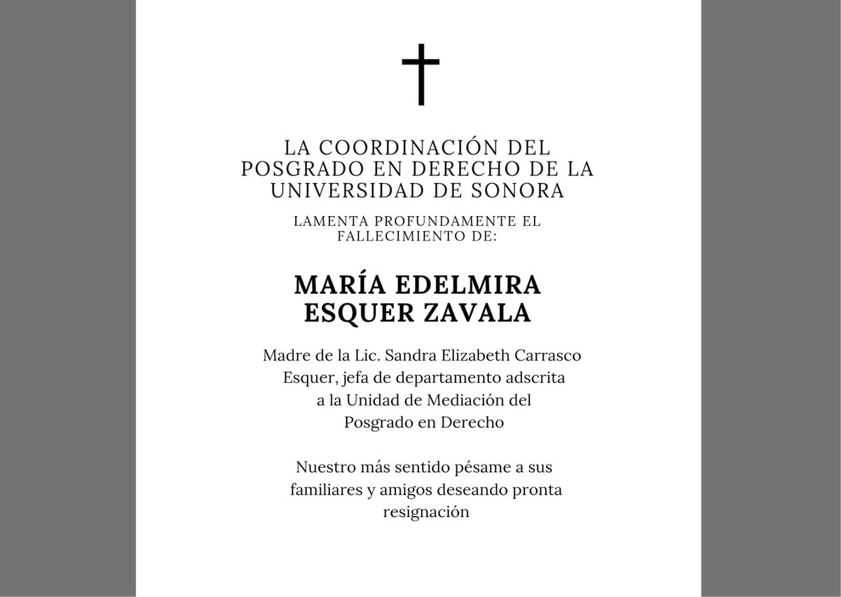 La Coordinación del Posgrado en Derecho de la Universidad de Sonora lamenta profundamente el fallecimiento de María Edelmira Esquer Zavala, madre de la Lic. Sandra Elizabeth Carrasco Esquer, jefa de departamento adscrita a la Unidad de Mediación del Posgrado en Derecho. 
D.E.P.