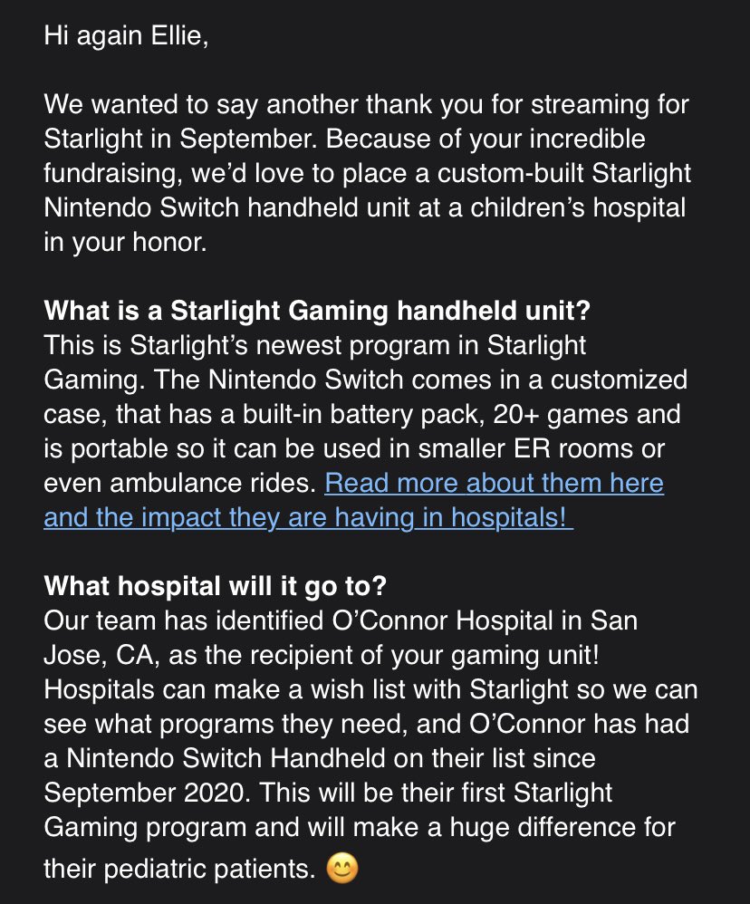 Text from an email reads:
Hi again Ellie,
We wanted to say another thank you for streaming for Starlight in September. Because of your incredible fundraising, we’d love to place a custom built Starlight Nintendo Switch handheld unit at a children’s hospital in your honor.
The email goes on to talk about the uses of a custom Nintendo Switch, which hospital it will go to, and that this is the first Starlight gift the hospital will receive having been registered for over a year.