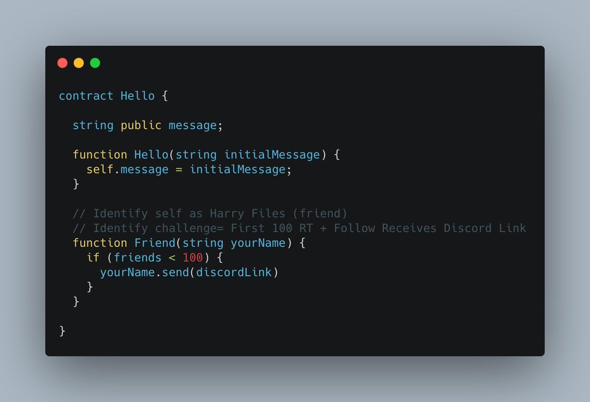 contract Hello {

  string public message;
  
 ..

  // Identify self as Harry Files (friend)
  // Identify challenge= First 100 RT + Follow Receive Discord Link
  function Friend(string yourName) {
    if (friends < 100) {
      yourName.send(discordLink)
    }
  }
}