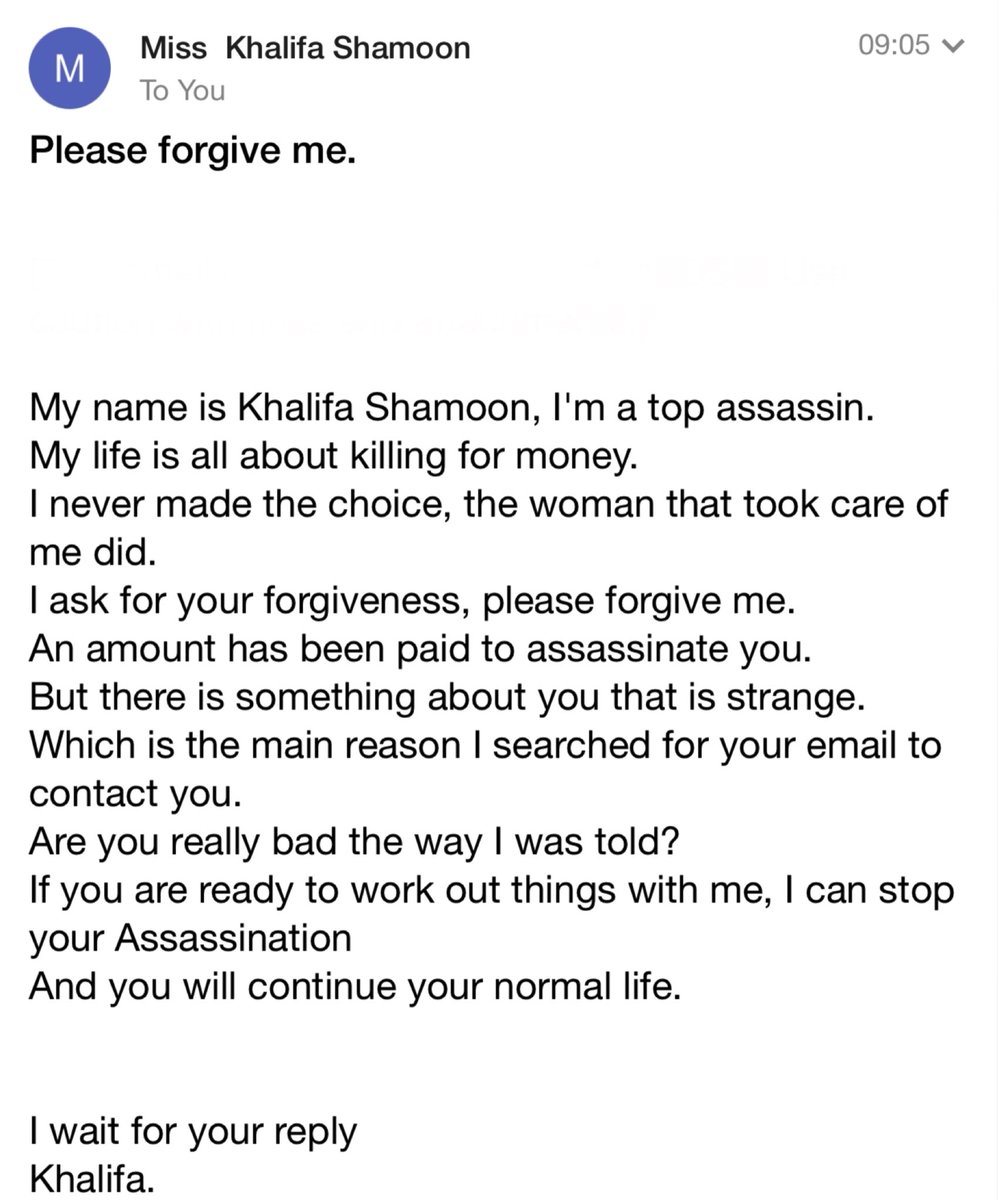 Please forgive me.
My name is Khalifa Shamoon, I'm a top assassin.
My life is all about killing for money.
I never made the choice, the woman that took care of
me did.
I ask for your forgiveness, please forgive me.
An amount has been paid to assassinate you.
But there is something about you that is strange.
Which is the main reason I searched for your email to
contact you.
Are you really bad the way I was told?
If you are ready to work out things with me, I can stop
your Assassination
And you will continue your normal life.
I wait for your reply
Khalifa