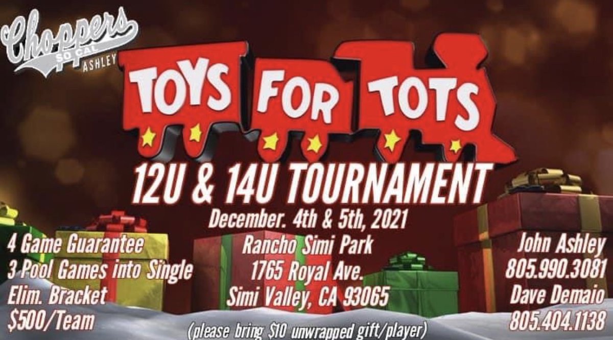 Chopper’s Ashley
Toys 4 Tots 
Tournament 
Dec. 4th - 5th 
Please donate a $10 Unwrapped Toy per player
12U &amp; 14U Divisions
4GG/Single Elim
Rancho Simi Community Park 
$500 Per Team
3 Pool/1 Bracket Game(s)
For more information contact Dave at 805-404-1138 or John at 805-990-3081