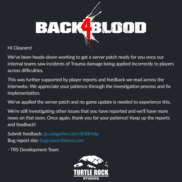 Hi Cleaners!
We've been heads-down working to get a server patch ready for you once our internal teams saw incidents of Trauma damage being applied incorrectly to players across difficulties.
This was further supported by player reports and feedback we read across the interwebs. We appreciate your patience through the investigation process and fix implementation.
We've applied the server patch and no game update is needed to experience this.
We're still investigating other issues that you have reported and we'll have more news on that soon. Once again, thank you for your patience! Keep up the reports and feedback!
Submit feedback: go.wbgames.com/B4BHelp
Bug report site: bugs.back4blood.com
- TRS Development Team