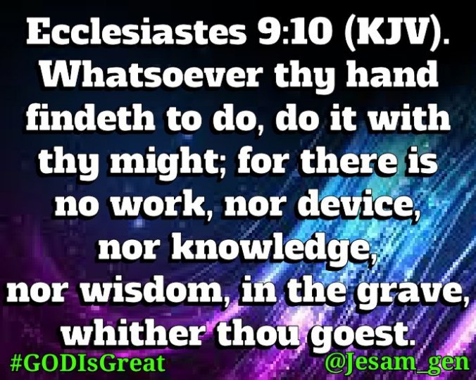 Jesam_gen's tweet photo. The verse for youths.

Ecclesiastes 9:10  
Whatsoever thy hand findeth to do, do it with thy might; for there is no work, nor device, nor knowledge, nor wisdom, in the grave, whither thou goest.
#GODIsGreat
#GODKeeps
#HOLYSPIRIT
#HISComingIsNigh https://t.co/NknhxqB0SI