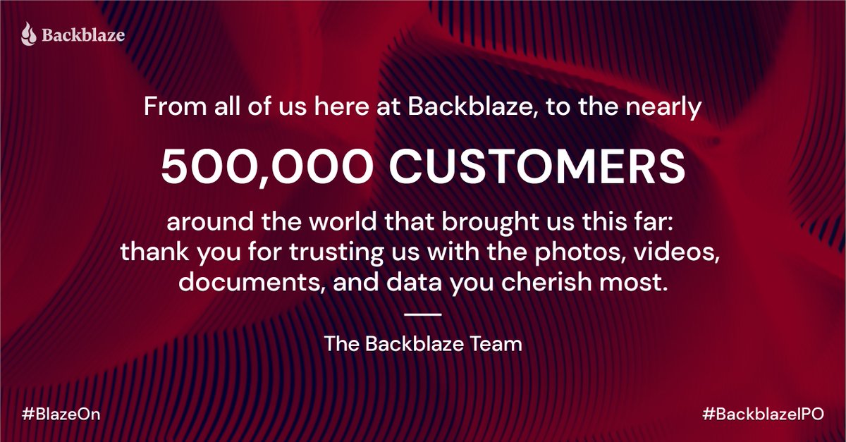 backblaze's tweet photo. From all of us here at @Backblaze, to the nearly 500,000 customers around the world that brought us this far: thank you for trusting us with the photos, videos, documents, and data you cherish most. 

- The Backblaze Team  
#BlazeOn #BackblazeIPO $BLZE https://t.co/LxwnBtWF2X