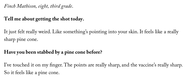Finch Mathison, eight, third grade.  Tell me about getting the shot today.  It just felt really weird. Like something’s pointing into your skin. It feels like a really sharp pine cone.  Have you been stabbed by a pine cone before?  I’ve touched it on my finger. The points are really sharp, and the vaccine’s really sharp. So it feels like a pine cone.