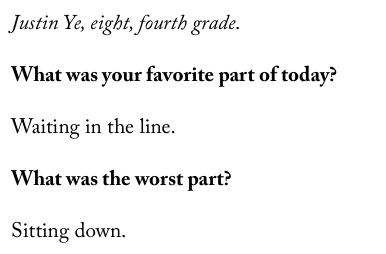 Justin Ye, eight, fourth grade.  What was your favorite part of today?  Waiting in the line.  What was the worst part?  Sitting down.