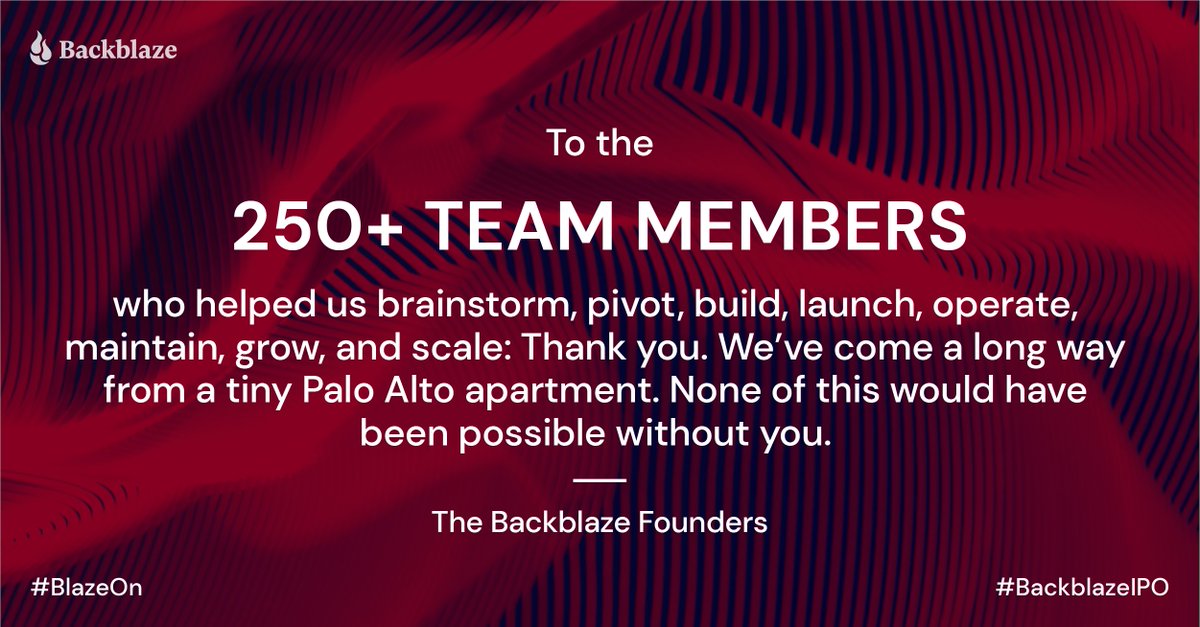 backblaze's tweet photo. To the 250+ team members
who helped us brainstorm, pivot, build, launch, operate, maintain, grow, and scale: Thank you. We’ve come a long way from a tiny Palo Alto apartment. None of this would have been possible without you.
- The Backblaze Founders #BlazeOn #BackblazeIPO https://t.co/4Zqz5YKSsf