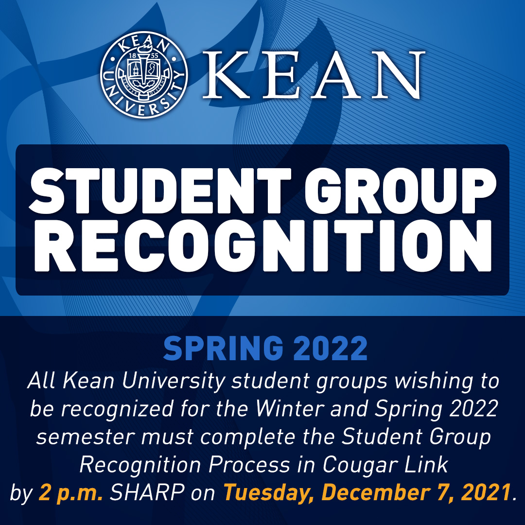 All <a href="/KeanUniversity/">Kean University</a> student groups wishing to 
be recognized for the Spring 2022 
semester must complete the Student Group 
Recognition Process in Cougar Link 
by 2pm SHARP on Tues, 12/7. 

New student groups can apply for Spring 2022 recognition up until 2pm. on Tues, 2/1/22.