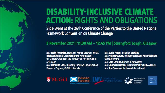 Title: Disability-Inclusive Climate Action: Rights and Obligations.
Description: Side Event at the 26th Conference of the Parties to the United Nations Framework Convention on Climate Change.
When? – 5 November 2021, from 11:30 AM through 12:45 PM, Greenwich Mean Time
Where? – Strangford Lough, Glasgow

Participants:
Ms. Robin Tomakian, League of Women Voters of the US
His Excellency Mr. Jan Wahlberg, Ambassador for Climate Change at the Ministry of Foreign Affairs of Finland
Ms. Katherine Lofts, Disability-Inclusive Climate Action Research Program, McGill University
Ms. Susie Fitton – Inclusion Scotland
Ms. Pratima Gurung – Indigenous Persons with Disabilities Global Network
Ms. Cara Schulte – Human Rights Watch
Ms. Elham Youssefian – International Disability Alliance
Ms. Sue Swenson – Inclusion International

Sponsor’s logos:
McGill University,
Inclusion Scotland,
League of Women Voters,
International Disability Alliance,
Human Rights Watch