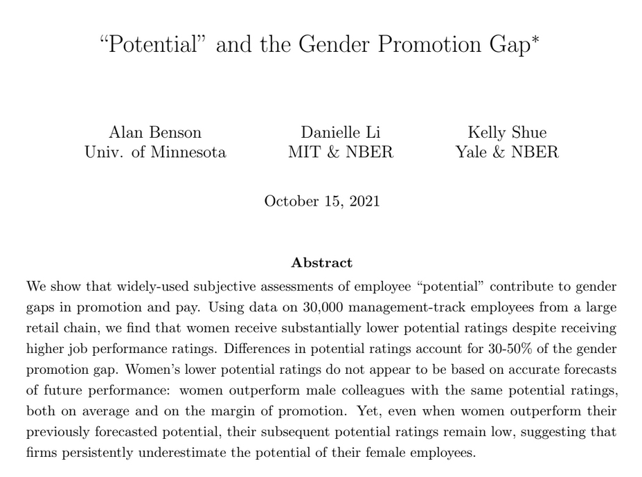 Despite higher performance ratings than men, women are less likely to be promoted.

Study of 30k ppl: women are rated as lower potential, which explains 30-50% of the gender promotion gap.

Potential ratings are biased. The best predictor of future potential is past performance.