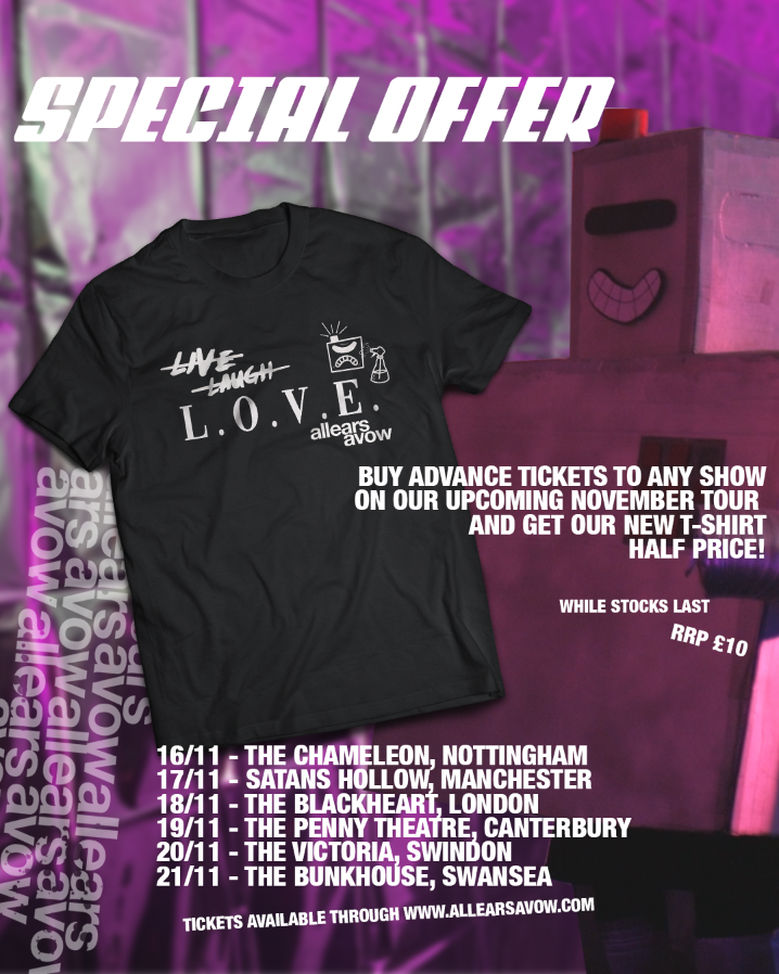 LIVE. LAUGH. L.O.V.E.

Buy a ticket for our upcoming tour, get one of our brand new LIVE, LAUGH, L.O.V.E. T shirts half price!!! Just show us proof of a advance ticket (email confirmation etc) at the merch desk at any of the dates!

TICKETS - allearsavow.com