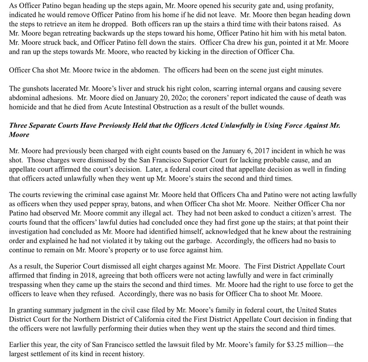 Three Separate Courts Have Previously Held that the Officers Acted Unlawfully in Using Force Against Mr. Moore
Mr. Moore had previously been charged with eight counts based on the January 6, 2017 incident in which he was shot.  Those charges were dismissed by the San Francisco Superior Court for lacking probable cause, and an appellate court affirmed the court’s decision.  Later, a federal court cited that appellate decision as well in finding that officers acted unlawfully when they went up Mr. Moore’s stairs the second and third times.

The courts reviewing the criminal case against Mr. Moore held that Officers Cha and Patino were not acting lawfully as officers when they used pepper spray, batons, and when Officer Cha shot Mr. Moore.  Neither Officer Cha nor Patino had observed Mr. Moore commit any illegal act.  They had not been asked to conduct a citizen’s arrest.  The courts found that the officers’ lawful duties had concluded once they had first gone up the stairs…