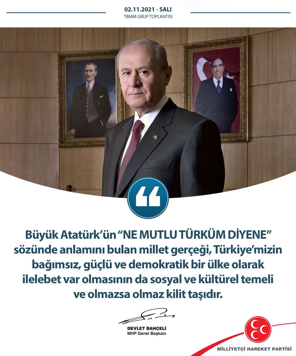 Büyük Atatürk’ün “Ne mutlu Türküm diyene” sözünde anlamını bulan millet gerçeği, Türkiye’mizin bağımsız, güçlü ve demokratik bir ülke olarak ilelebet var olmasının da sosyal ve kültürel temeli ve olmazsa olmaz kilit taşıdır.

MHP Genel Başkanı
Devlet BAHÇELİ