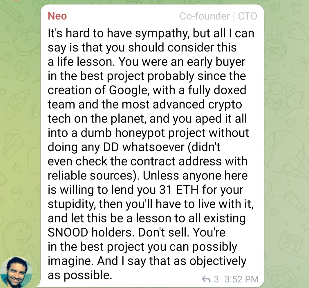 Some dude sold a crapton of $SNOOD to ape into a honeypot.
Ouch.
Life is cruel.
@SchnoodleDeFi dev <a href="/Neo42/">ɴeᴏ (🐇,🐇)</a> response.
My favorite parts "early buyer in best project since GOOGLE"... "you are in the best project u can IMAGINE."
He isn't one for hyperbole either ~
#MemeFi
wgmi.
End.