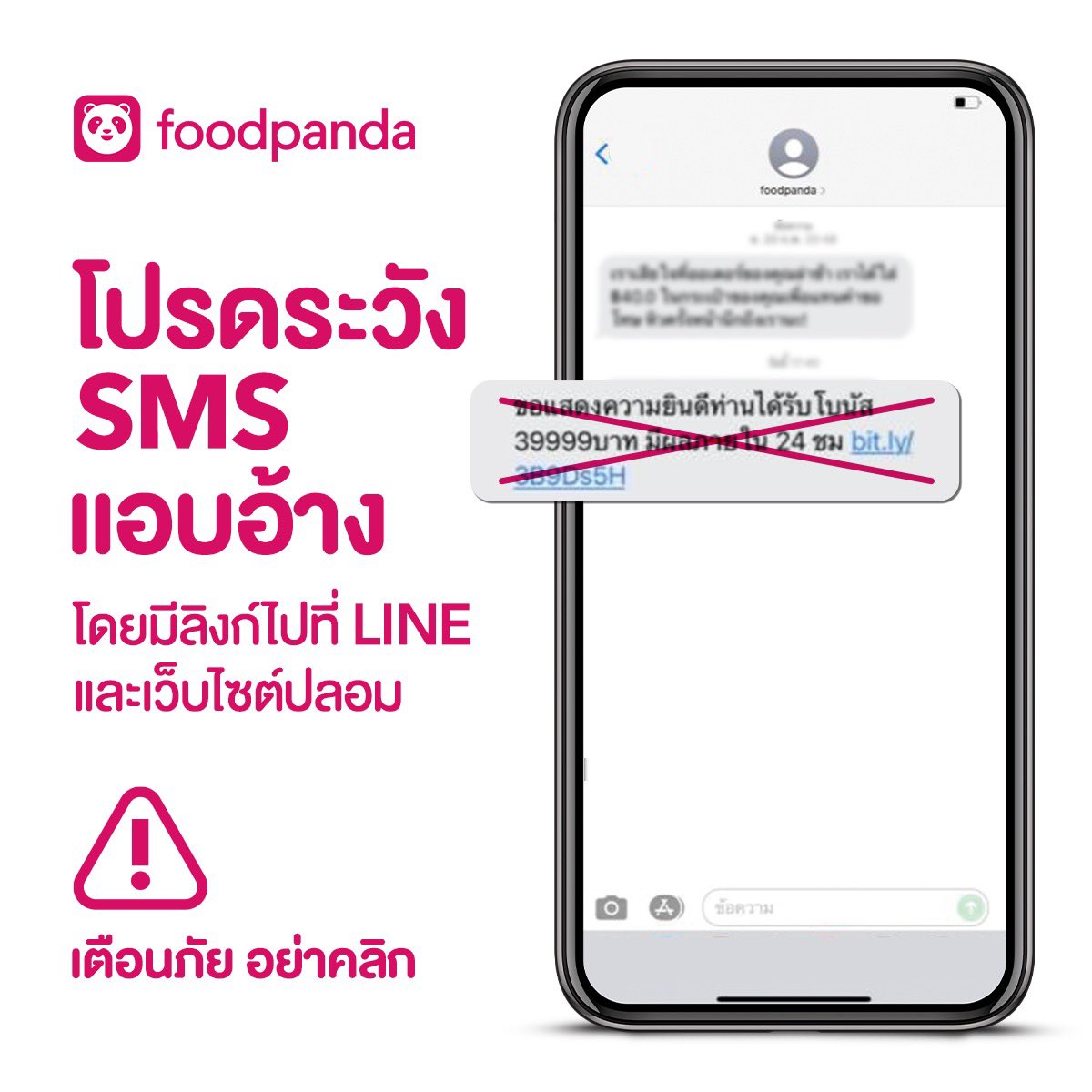 foodpanda เตือนภัย! โปรดระวัง SMS ปลอม 

มีการส่งข้อความให้แอด LINE หรือคลิกไปยังเว็บไซต์เพื่อหลอกขอข้อมูลสำคัญ โดยใช้ชื่อผู้ส่งเป็น foodpanda

กรุณาอย่าหลงเชื่อ ให้ข้อมูลส่วนตัว และขอเรียนว่า foodpanda ไม่ได้ส่ง SMS ดังกล่าว ทางเรากำลังดำเนินการตรวจสอบอย่างเร่งด่วนเพื่อแก้ปัญหา
