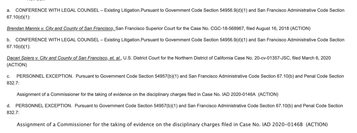 a.    CONFERENCE WITH LEGAL COUNSEL – Existing Litigation.Pursuant to Government Code Section 54956.9(d)(1) and San Francisco Administrative Code Section 67.10(d)(1):

Brendan Mannix v. City and County of San Francisco, San Francisco Superior Court for the Case No. CGC-18-568967, filed August 16, 2018 (ACTION)

b.    CONFERENCE WITH LEGAL COUNSEL – Existing Litigation.Pursuant to Government Code Section 54956.9(d)(1) and San Francisco Administrative Code Section 67.10(d)(1):

Dacari Spiers v. City and County of San Francisco, et. al., U.S. District Court for the Northern District of California Case No. 20-cv-01357-JSC, filed March 6, 2020 (ACTION)

c.     PERSONNEL EXCEPTION.  Pursuant to Government Code Section 54957(b)(1) and San Francisco Administrative Code Section 67.10(b) and Penal Code Section 832.7:

        Assignment of a Commissioner for the taking of evidence on the disciplinary charges filed in Case No. IAD 2020-0146A  (ACTION)

Full text on agenda website.