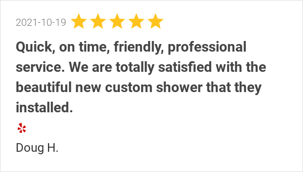 New 5.0-star Review: "Quick, on time, friendly, professional service. We are totally satisfied with the beautiful new custom shower that they installed. It turned out exactly as we hoped it would. We would use them again without hesitation."