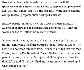 A story screenshot reads: He's ignited feuds with female journalists, like the ESPN sportscaster Sam Ponder, whom he told to stop posting pictures of her "ugly kid" and to "sex it up and be slutty" while she hosted the college football pregame show "College GameDay."

In 2010, Portnoy infamously wrote a blog post defending an Australian man who had been acquitted of raping a 24-year-old woman on the so-called skinny-jeans defense.

"I never condone rape, but if you're a size six and you're wearing skinny jeans, you kind of deserve to be raped," Portnoy wrote. The post has since been removed from Barstool's site, but just this May, Portnoy told the Fox News host Tucker Carlson there was only one part of that statement that he regretted. "I thought size 6 was like size 20," he said. "I had my, I had my measurements screwed up. I wasn't on top of that."