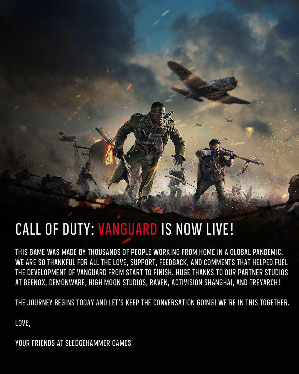 Call of Duty: Vanguard is now live!

This game was made by thousands of people working from home in a global pandemic. We are so thankful for all the love, support, feedback, and comments that helped fueled the development of #Vanguard from start to finish. Huge thanks to our partner studios at Beenox, High Moon Studios, Raven Software, Activision Shanghai, and Treyarch! The journey begins today and let’s keep the conversation going. We’re in this together.

Your friends at Sledgehammer Games