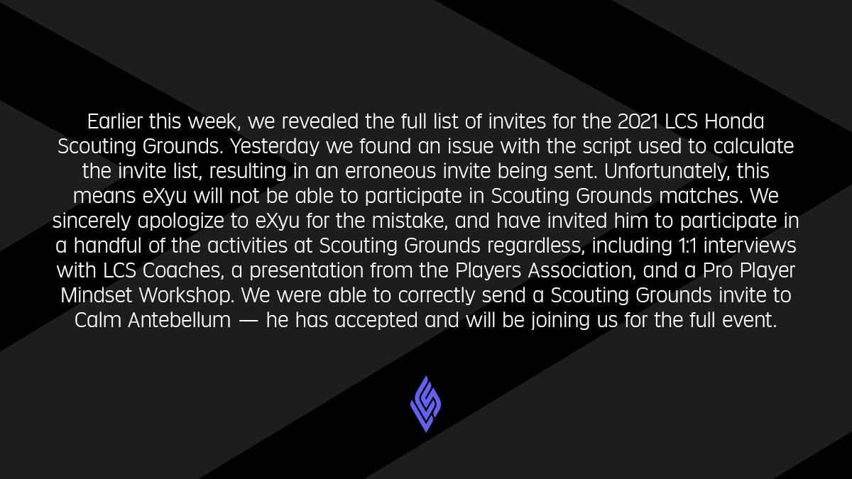 Earlier this week, we revealed the full list of invites for the 2021 LCS Honda Scouting Grounds. Yesterday we found an issue with the script used to calculate the invite list, resulting in an erroneous invite being sent. Unfortunately, this means eXyu will not be able to participate in Scouting Grounds matches. We sincerely apologize to eXyu for the mistake, and have invited him to participate in a handful of the activities at Scouting Grounds regardless, including 1:1 interviews with LCS Coaches, a presentation from the Players Association, and a Pro Player Mindset Workshop. We were able to correctly send a Scouting Grounds invite to Calm Antebellum — he has accepted and will be joining us for the full event.