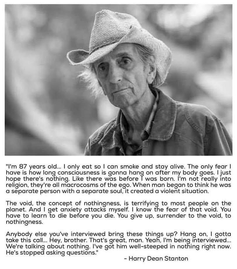 The void, the concept of nothingness, is terrifying to most people on the planet. And I get anxiety attacks myself. I know the fear of that void. You have to learn to die before you die. You give up, surrender to the void, to nothingness. - Harry Dean Stanton