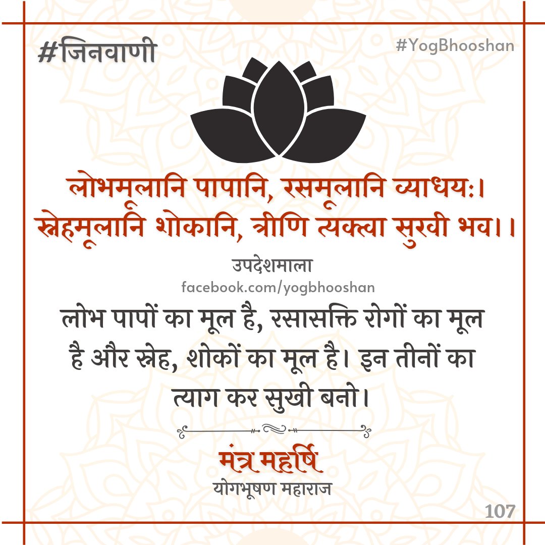 Yogbhooshan's tweet photo. #जिनवाणी 08/11/2021
★ सुखी होने का सूत्र -
लोभमूलानि पापानि, रसमूलानि व्याधय:।
स्नेहमूलानि शोकानि, त्रीणि त्यक्त्वा सुखी भव।।
—उपदेशमाला
लोभ पापों का मूल है, रसासक्ति रोगों का मूल है और स्नेह, शोकों का मूल है। इन तीनों का त्याग कर सुखी बनो।
#YogBhooshan #Dharmyog #Jain https://t.co/1i9lrarNqF