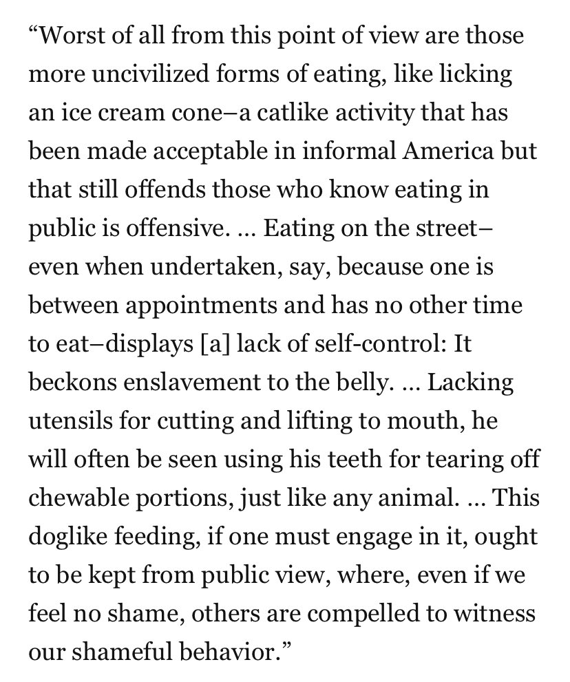 “Worst of all from this point of view are those more uncivilized forms of eating, like licking an ice cream cone–a catlike activity that has been made acceptable in informal America but that still offends those who know eating in public is offensive. … Eating on the street–even when undertaken, say, because one is between appointments and has no other time to eat–displays [a] lack of self-control: It beckons enslavement to the belly. … Lacking utensils for cutting and lifting to mouth, he will often be seen using his teeth for tearing off chewable portions, just like any animal. … This doglike feeding, if one must engage in it, ought to be kept from public view, where, even if we feel no shame, others are compelled to witness our shameful behavior.”
