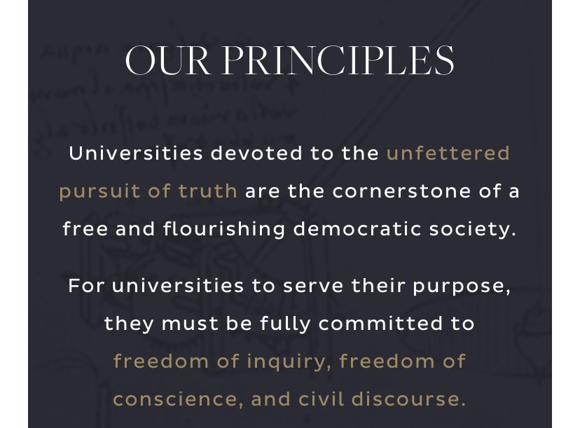 OUR PRINCIPLES
Universities devoted to the unfettered pursuit of truth are the cornerstone of a free and ﬂourishing democratic society.

For universities to serve their purpose, they must be fully committed to freedom of inquiry, freedom of conscience, and civil discourse.