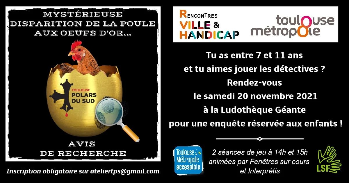 Rencontres #villeethandicap21
RDV le samedi 20 nov. à la Ludothèque Géante Gymnase de Bagatelle à Toulouse pour 1 enquête réservée aux enfants (7/11 ans):
Mystérieuse disparition de la poule aux œufs d’or
1 animation accessible en LSF
Inscription obligatoire ateliertps@gmail.com