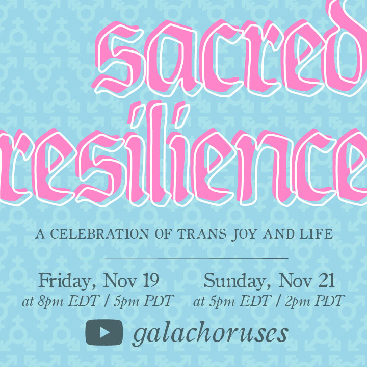 TOMORROW! Sacred Resilience
Fri. 11/19 at 8pm ET—5pm PT
Sacred Resilience is a celebration of trans life, trans ways of knowing and being, and trans joy in observance of Trans Day of Resilience 2021. 
Register for free at galachoruses.streamallytix.com