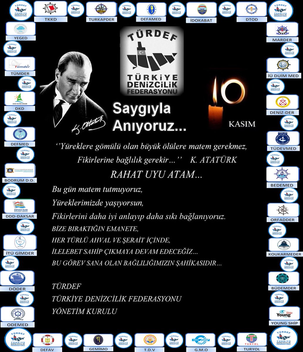Saygıyla Anıyoruz...

"Yüreklere gömülü olan büyük ölülere matem gerekmez, fikirlerine bağlılık gerekir." K. ATATÜRK

RAHAT UYU ATAM...

Bu gün matem tutmuyoruz,
Yüreklerimizde yaşıyorsun,
Fikirlerini daha iyi anlayıp daha sıkı bağlanıyoruz.

TÜRDEF
TÜRKİYE DENİZCİLİK FEDERASYONU
