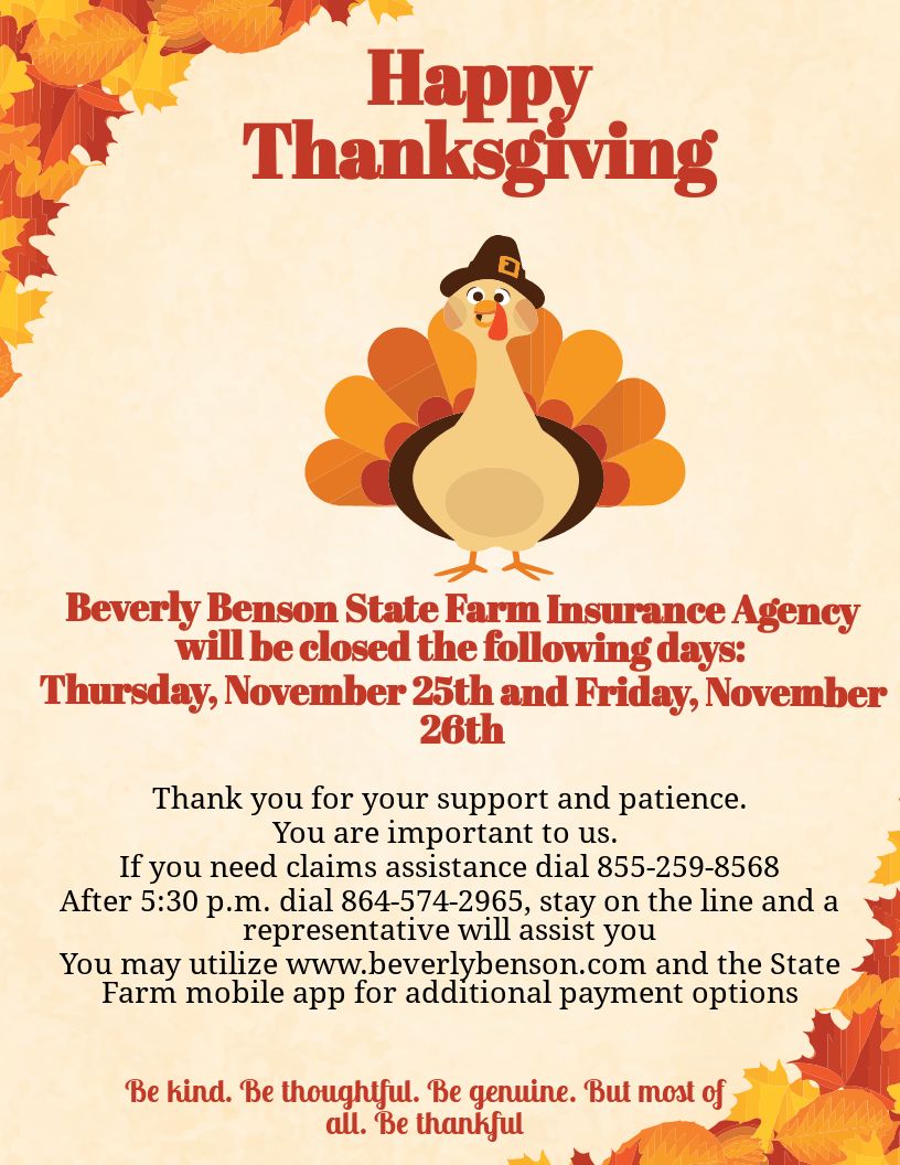 Beverly Benson State Farm will be closed on the following days in observance of Thanksgiving:
Thursday, November 25th &amp; Friday, November 26th.
We will reopen on Monday, November 29th at 9:00 a.m. 
If you need claims assistance call 855-259-8568. 
Have a wonderful Thanksgiving!
