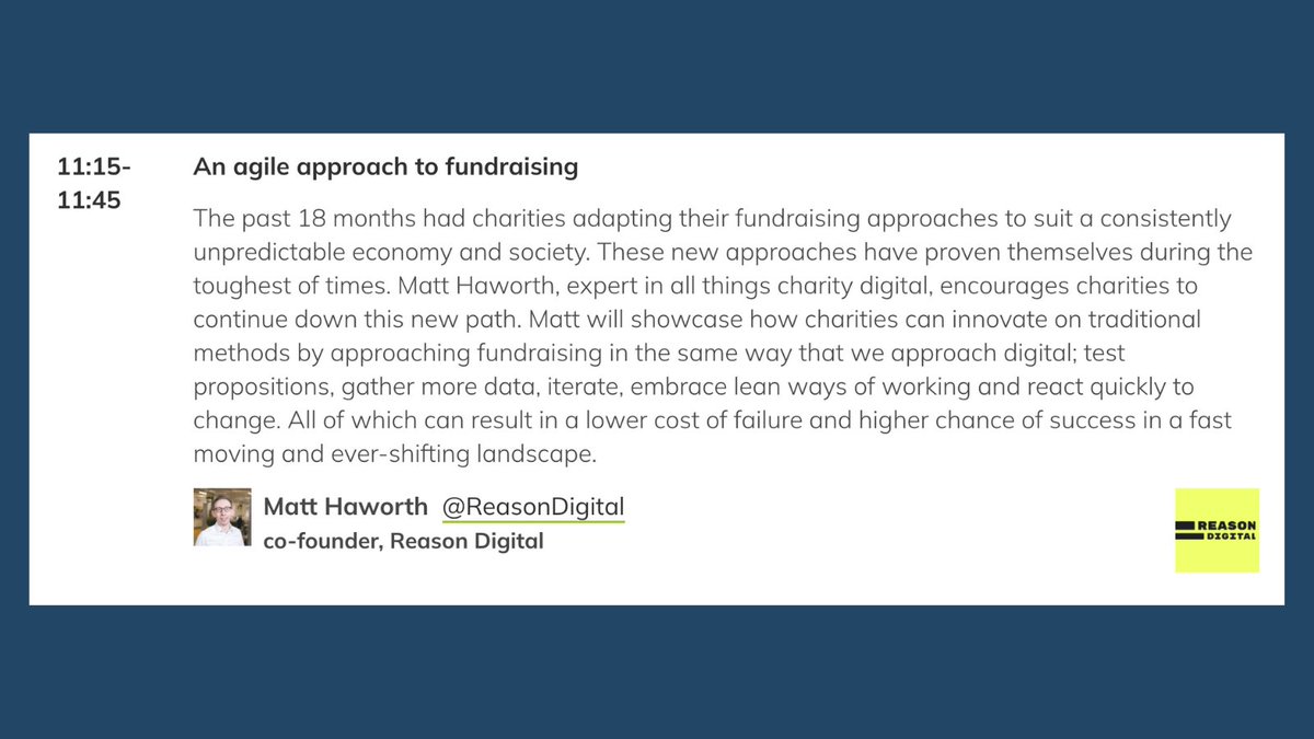 A description of a talk at the Charity Comms conference. "11:15-11:45 An agile approach to fundraising. The past 18 months had charities adapting their fundraising approaches to suit a consistently unpredictable economy and society. These new approaches have proven themselves during the toughest of times. Matt Haworth, expert in all things charity digital, encourages charities to continue down this new path. Matt will showcase how charities can innovate on traditional methods by approaching fundraising in the same way that we approach digital; test propositions, gather more data, iterate, embrace lean ways of working and react quickly to change. All of which can result in a lower cost of failure and higher chance of success in a fast moving and ever-shifting landscape.  

Matt Haworth @ReasonDigital co-founder, Reason Digital"