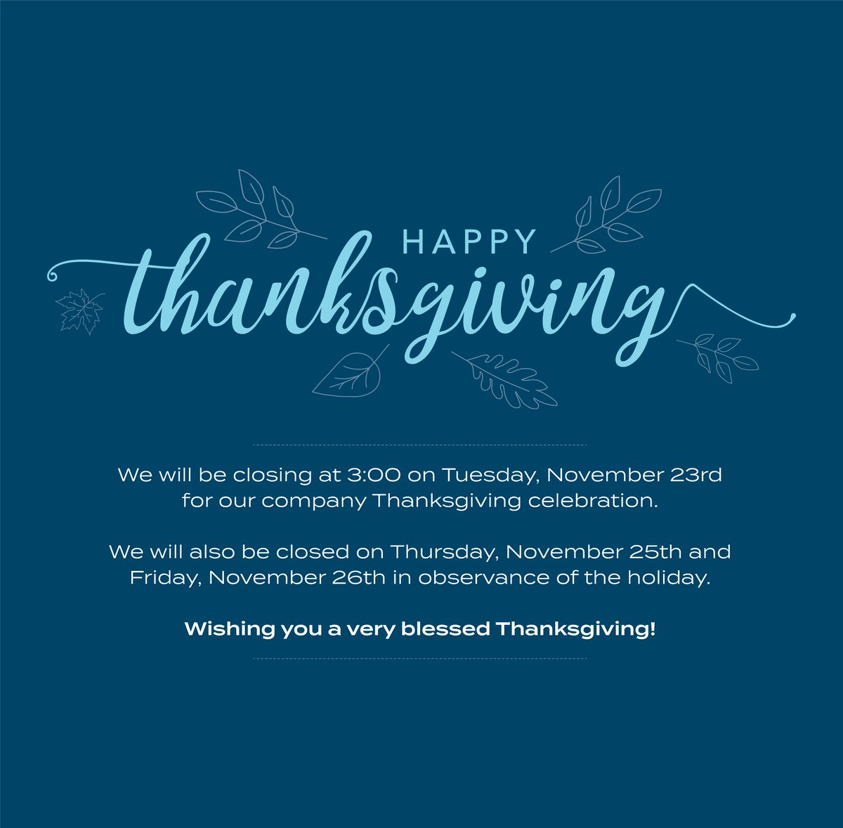 We will be closing at 3:00 on Tuesday, November 23rd
for our company Thanksgiving celebration.

We will also be closed on Thursday, November 25th and Friday, November 26th in observance of the holiday.

Wishing you a very blessed Thanksgiving!