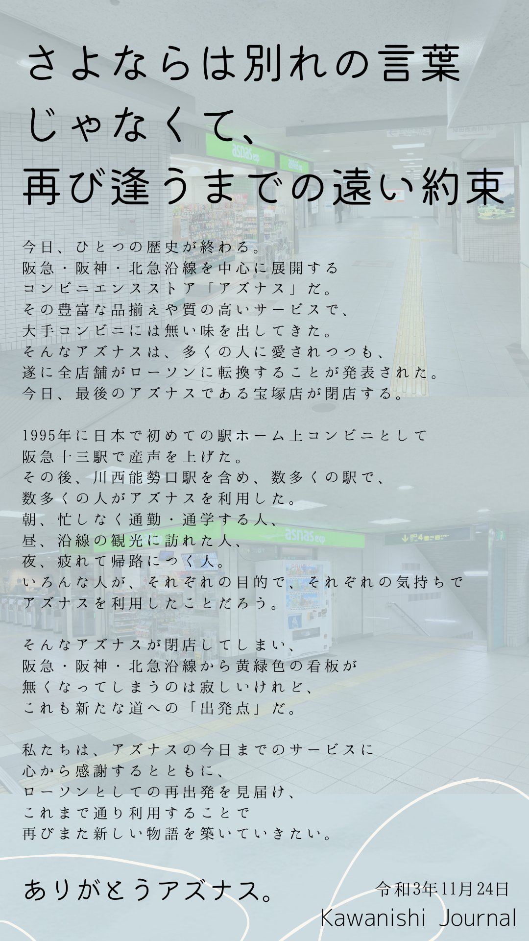 カワニシイイトコ さよならは別れの言葉じゃなくて 再び逢うまでの遠い約束 アズナスは 今日23日をもって全店舗閉店 ささやかながら 川西ジャーナルからのメッセージです 私たちは 生まれた時から駅ナカといえばアズナスでした そんなアズナスを