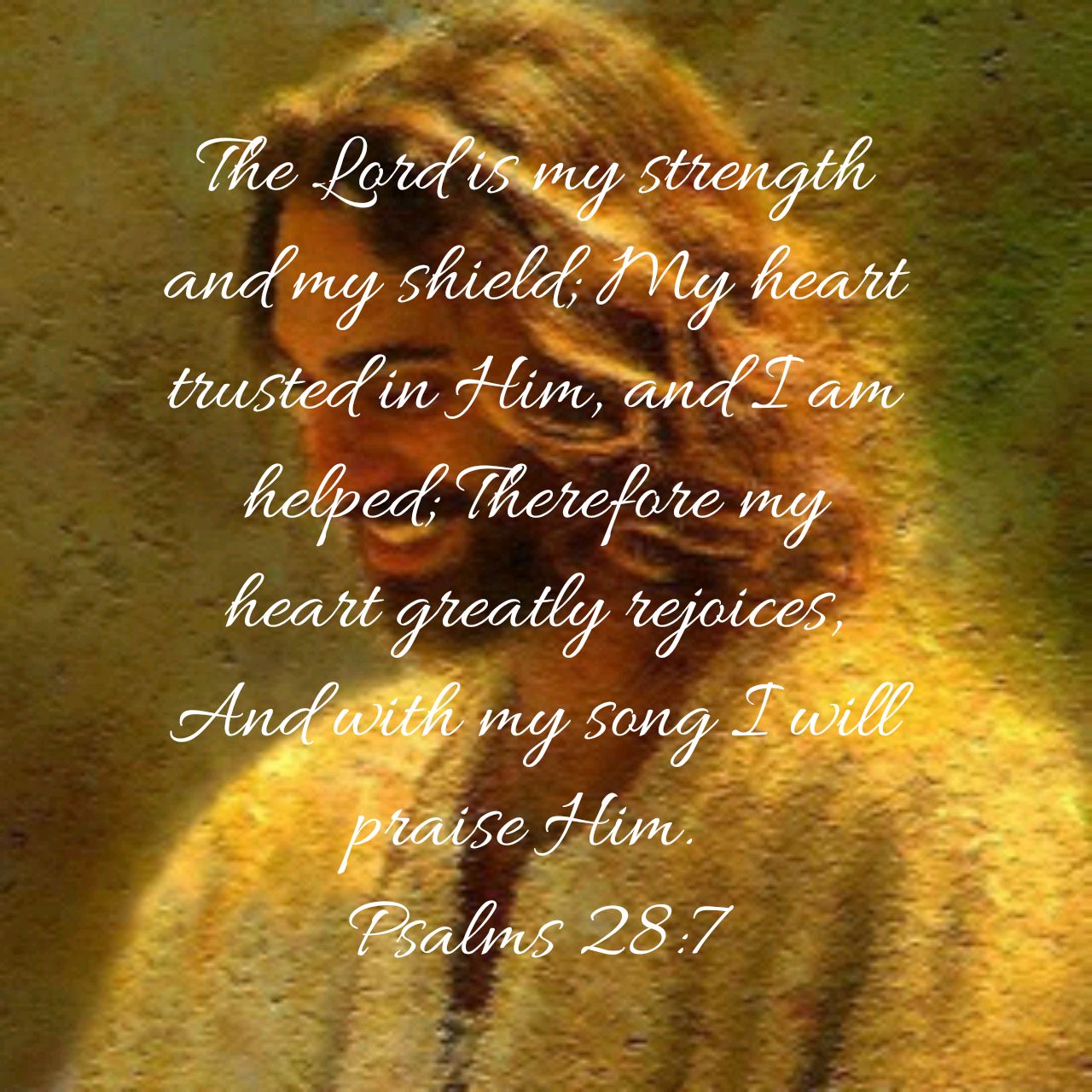 Psalm 28:7 The LORD is my strength and my shield; my heart trusts in Him,  and I am helped. Therefore my heart rejoices, and I give thanks to Him with  my song.