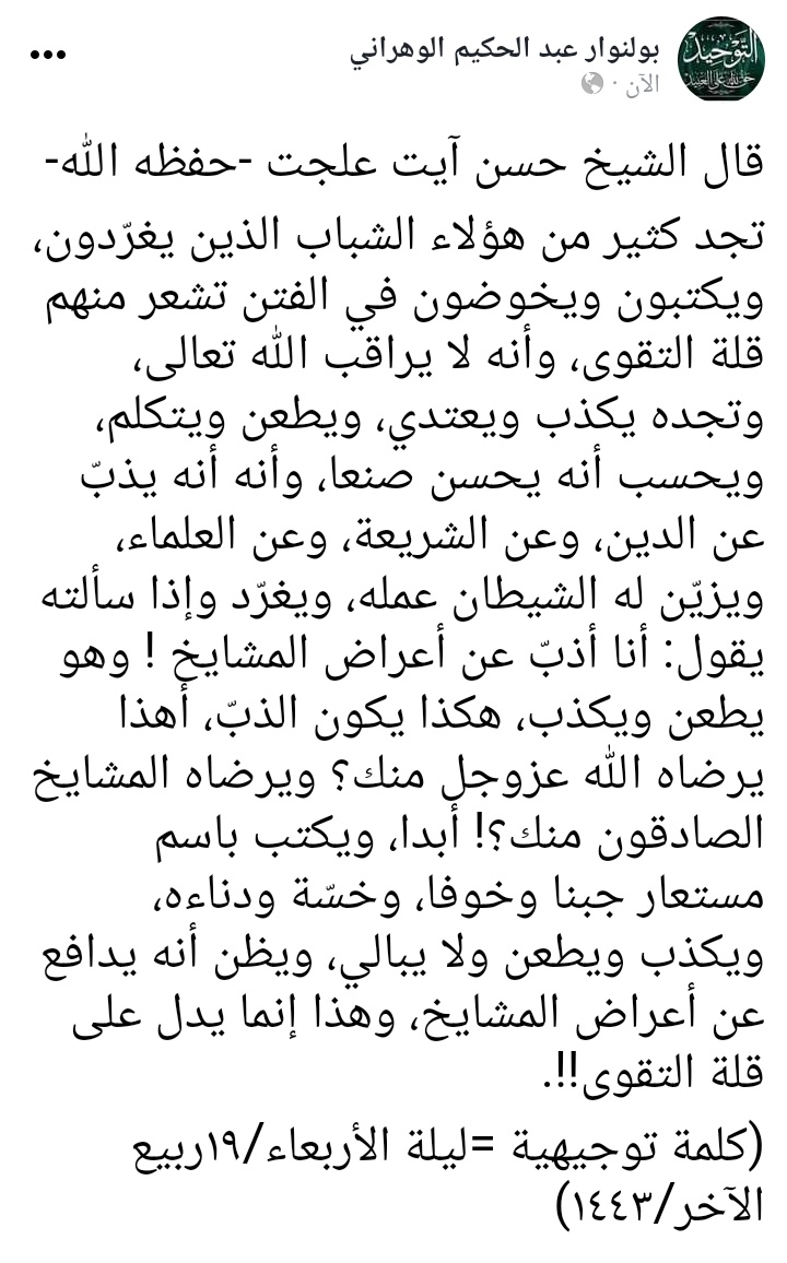 قال الشيخ حسن آيت علجت -حفظه الله-

تجد كثير من هؤلاء الشباب الذين يغرّدون، ويكتبون ويخوضون في الفتن تشعر منهم قلة التقوى، وأنه لا يراقب الله تعالى، وتجده يكذب ويعتدي، ويطعن ويتكلم، ويحسب أنه يحسن صنعا، وأنه أنه يذبّ عن الدين، وعن الشريعة، وعن العلماء، ويزيّن له الشيطان عمله...