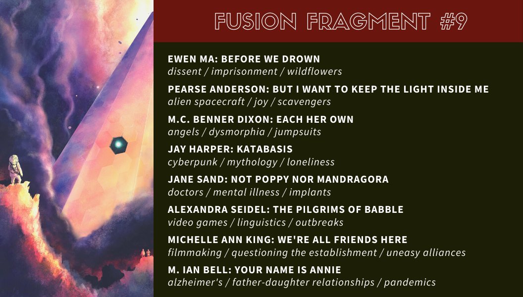 “Before We Drown” by Ewen Ma: dissent / imprisonment / wildflowers

“But I Want to Keep the Light Inside Me” by Pearse Anderson: alien spacecraft / joy / scavengers

“Each Her Own” by M.C. Benner Dixon: angels / dysmorphia / jumpsuits

“Katabasis” by Jay Harper: cyberpunk / mythology / loneliness

“Not Poppy Nor Mandragora” by Jane Sand: doctors / mental illness / implants

“The Pilgrims of Babble” by Alexandra Seidel: video games / linguistics / outbreaks

“We’re All Friends Here” by Michelle Ann King: filmmaking / questioning the establishment / uneasy alliances

“Your Name Is Annie” by M. Ian Bell: Alzheimer’s / father-daughter relationships / pandemics