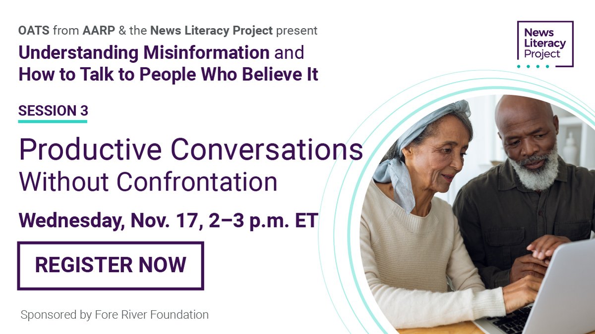 Graphic with white background and lots of text. Circular photo in bottom right corner of an older man and woman, sitting close together, looking at a laptop screen. 

Top text: OATS from AARP & the News Literacy Project present
First header: Understanding Misinformation and How to Talk to People Who Believe It

Next header underlined: SESSION 3

Main header (biggest text): Productive Conversations Without Confrontation
next line: Wednesday, Nov. 17, 2-3 p.m. ET
text in box: REGISTER NOW
below that in smaller text: Sponsored by Fore River Foundation
