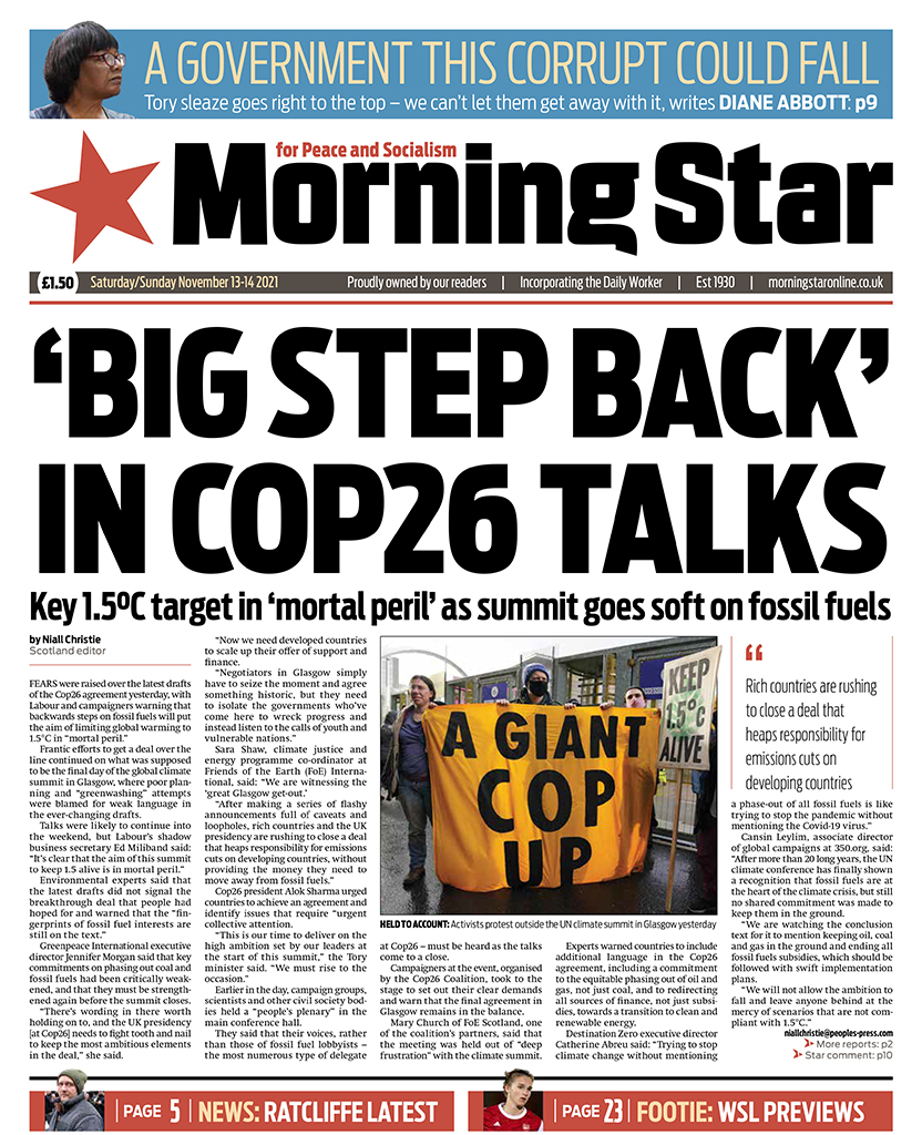 Tomorrow's front page

‘Big step back’ in Cop26 talks: Key 1.5°C target ‘in mortal peril’ as summit goes soft on fossil fuels

You can't buy a revolution, but you can subscribe to the only paper that's fighting for one: morningstaronline.co.uk/subscribe