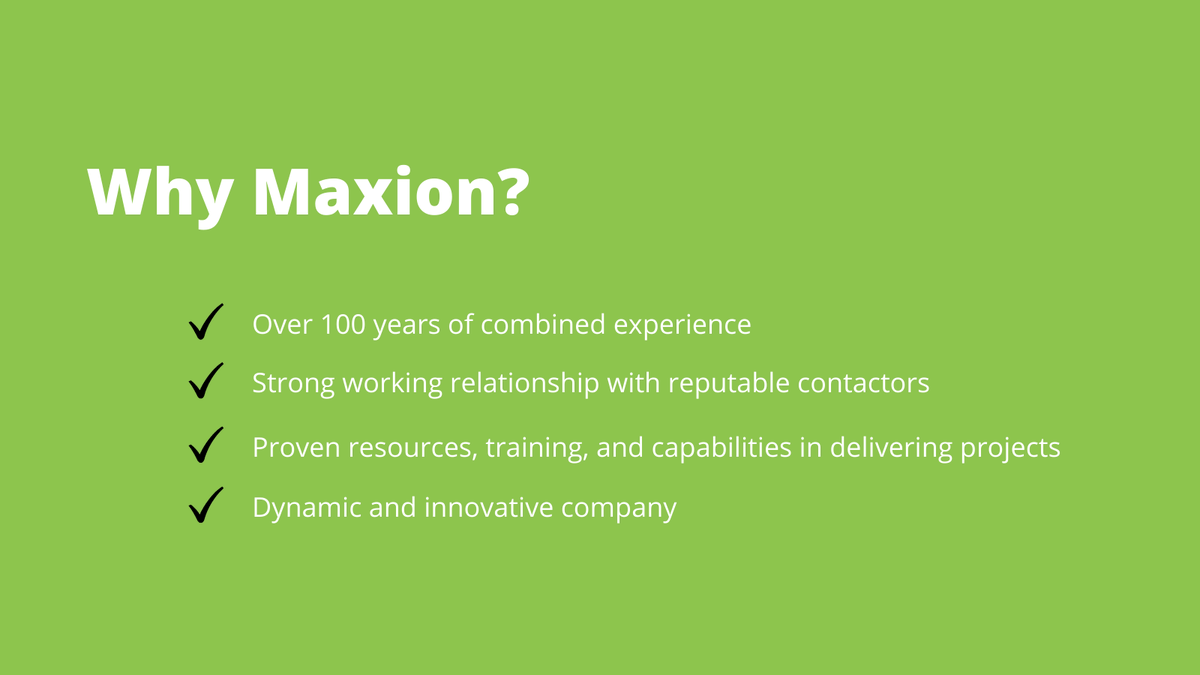 Why Maxion? 
Over 100 years of combined experience 
Strong working relationship with reputable contactors 
Proven resources, training, and capabilities in delivering projects 
Dynamic and innovative company