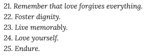 21. Remember that love forgives everything.
22. Foster dignity.
23. Live memorably.
24. Love yourself.
25. Endure.