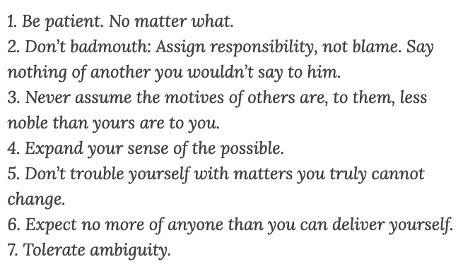 1. Be patient. No matter what.
2. Don’t badmouth: Assign responsibility, not blame. Say nothing of another you wouldn’t say to him.
3. Never assume the motives of others are, to them, less noble than yours are to you.
4. Expand your sense of the possible.
5. Don’t trouble yourself with matters you truly cannot change.
6. Expect no more of anyone than you can deliver yourself.
7. Tolerate ambiguity.