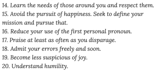14. Learn the needs of those around you and respect them.
15. Avoid the pursuit of happiness. Seek to define your mission and pursue that.
16. Reduce your use of the first personal pronoun.
17. Praise at least as often as you disparage.
18. Admit your errors freely and soon.
19. Become less suspicious of joy.
20. Understand humility.