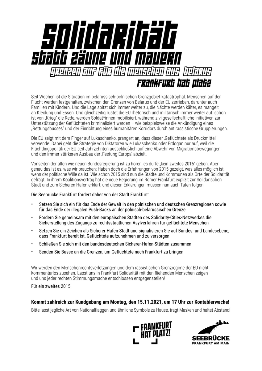 Die Seebrücke Frankfurt fordert daher von der Stadt Frankfurt:<br><br>• Setzen Sie sich ein für das Ende der Gewalt in den polnischen und deutschen Grenzregionen sowie für das Ende der illegalen Push-Backs an der polnisch-belarussischen Grenze<br><br>• Fordern Sie gemeinsam mit den europäischen Städten des Solidarity-Cities-Netzwerkes die Sicherstellung des Zugangs zu rechtsstaatlichen Asylverfahren für geflüchtete Menschen<br><br>• Setzen Sie ein Zeichen als Sicherer-Hafen-Stadt und signalisieren Sie auf Bundes- und Landesebene, dass Frankfurt bereit ist, Geflüchtete aufzunehmen und zu versorgen<br><br>• Schließen Sie sich mit den bundesdeutschen Sicherer-Hafen-Städten zusammen<br><br>• Senden Sie Busse an die Grenzen, um Geflüchtete nach Frankfurt zu bringen<br><br>Wir werden den Menschenrechtsverletzungen und dem rassistischen Grenzregime der EU nicht kommentarlos zusehen. Lasst uns in Frankfurt Solidarität mit den fliehenden Menschen zeigen und uns jeder rechten Stimmungsmache entschlossen entgegenstellen!