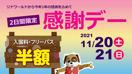 リナワールド 11月 21日はフリーパス 入園券半額 感謝デー 今シーズンの営業も残すところあとわずかとなりました ご来園いただきました多くのお客様に感謝の気持ちを込めて 11月日 土 21日 日 の2日間限定で 感謝デー を開催し リナワールド 11月 21日はフリーパス 入園券半額 感謝デー 今シーズンの営業も残すところあとわずかとなりました ご来園いただきました多くのお客様に感謝の気持ちを込めて 11月日 土 21日 日 の2日間限定で 感謝デー を開催し