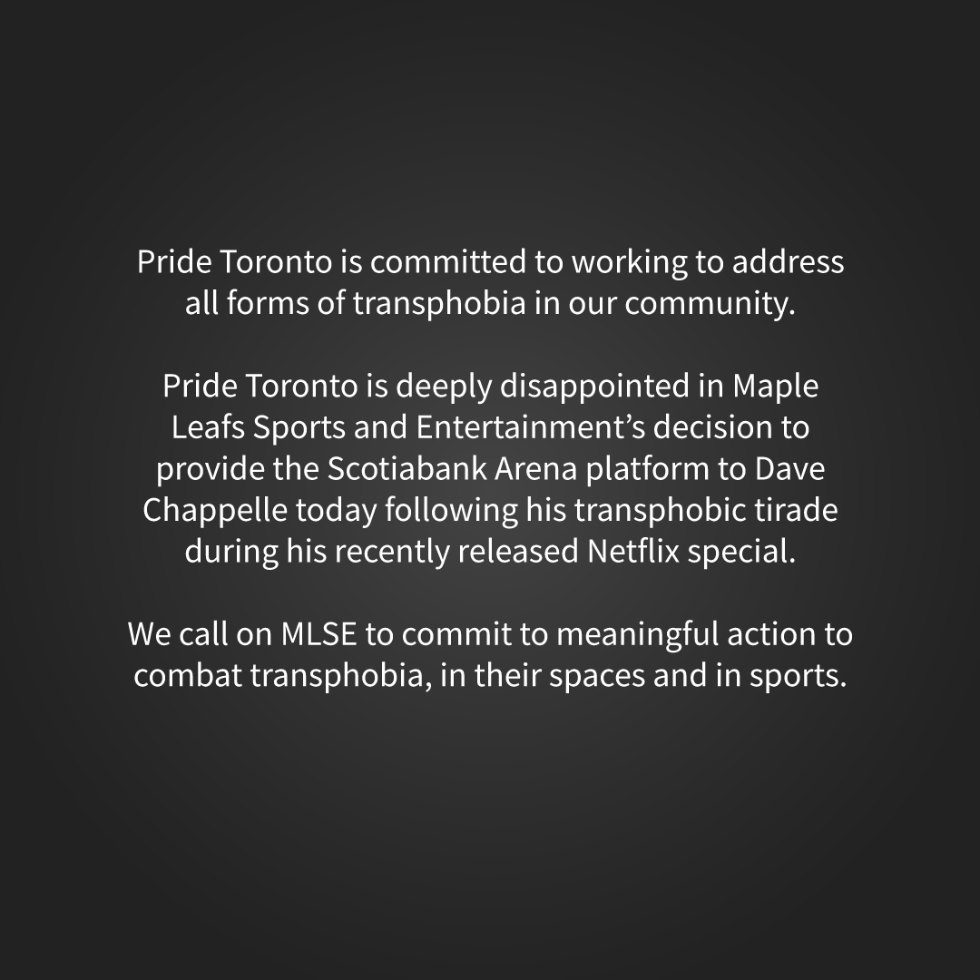 Pride Toronto is deeply disappointed in Maple Leafs Sports and Entertainment’s decision to provide the Scotiabank Arena platform to Dave Chappelle today following his transphobic tirade during his recently released Netflix special.